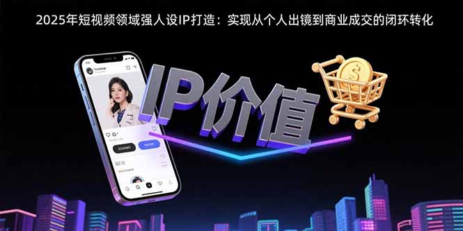（15599期）2025年短视频领域人设IP打造：实现从个人出镜到商业成交的闭环转化